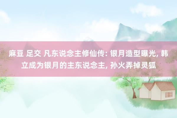 麻豆 足交 凡东说念主修仙传: 银月造型曝光， 韩立成为银月的主东说念主， 孙火弄掉灵狐