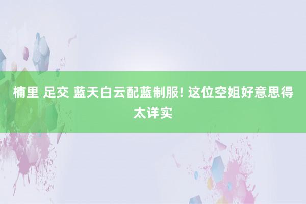 楠里 足交 蓝天白云配蓝制服! 这位空姐好意思得太详实