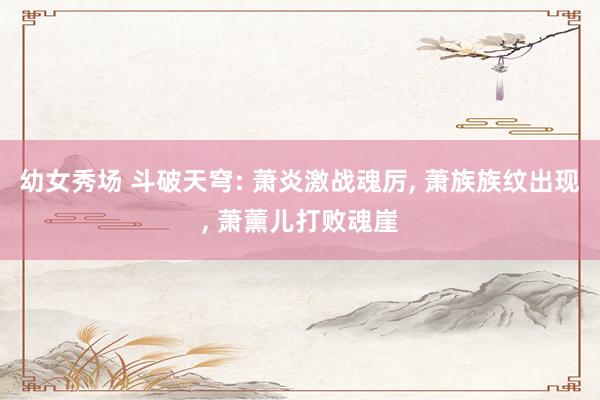 幼女秀场 斗破天穹: 萧炎激战魂厉， 萧族族纹出现， 萧薰儿打败魂崖